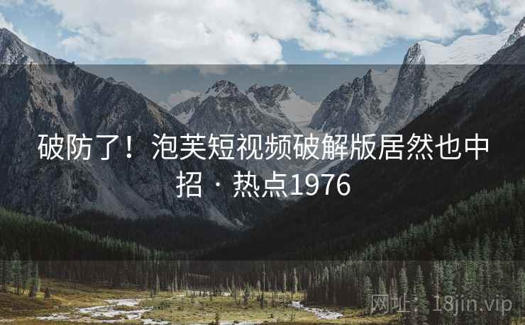 破防了！泡芙短视频破解版居然也中招 · 热点1976