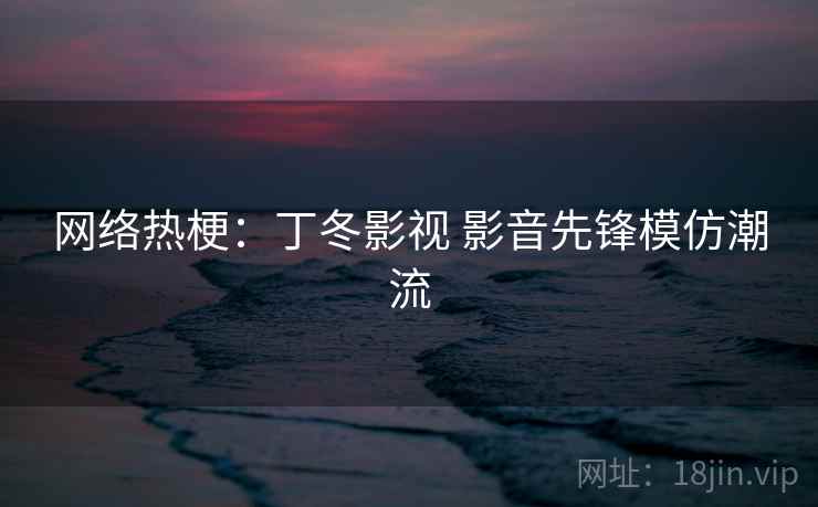 网络热梗：丁冬影视 影音先锋模仿潮流