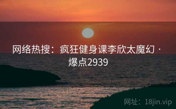 网络热搜：疯狂健身课李欣太魔幻 · 爆点2939