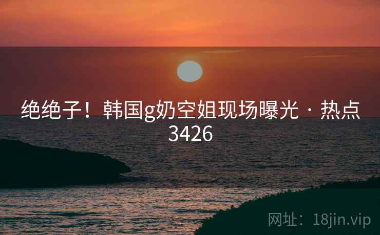 绝绝子！韩国g奶空姐现场曝光 · 热点3426