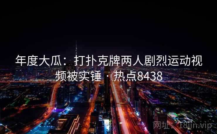 年度大瓜：打扑克牌两人剧烈运动视频被实锤 · 热点8438