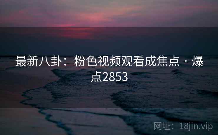 最新八卦:粉色视频观看成焦点 · 爆点2853
