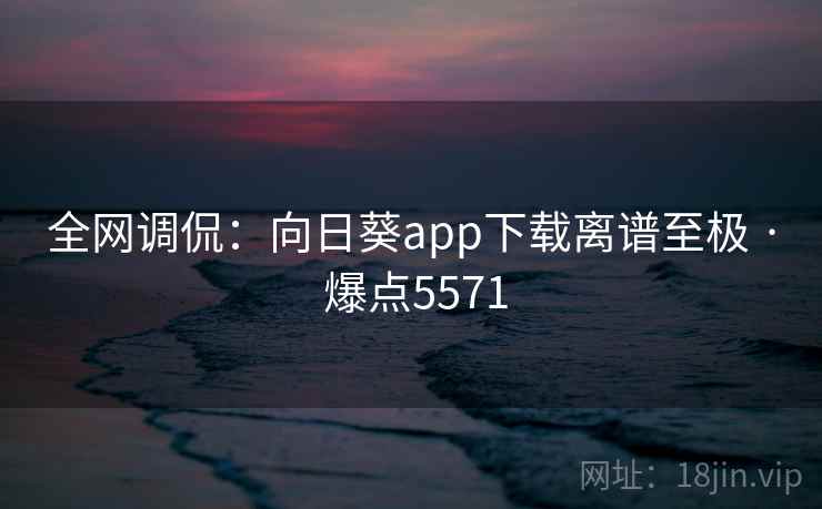 全网调侃：向日葵app下载离谱至极 · 爆点5571